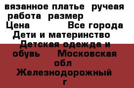 вязанное платье. ручеая работа. размер 116-122. › Цена ­ 4 800 - Все города Дети и материнство » Детская одежда и обувь   . Московская обл.,Железнодорожный г.